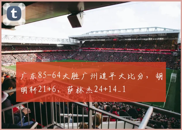 广东85-64大胜广州追平大比分，胡明轩21+6，萨林杰24+14_1