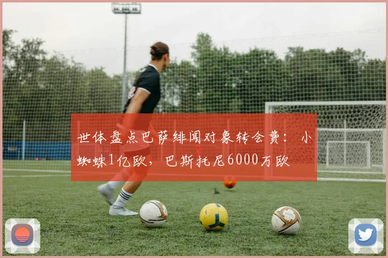 世体盘点巴萨绯闻对象转会费：小蜘蛛1亿欧，巴斯托尼6000万欧