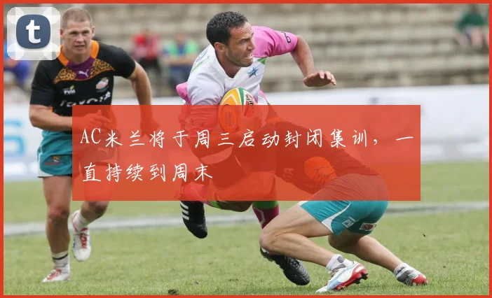 AC米兰将于周三启动封闭集训，一直持续到周末